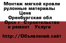 Монтаж мягкой кровли,рулонные материалы. › Цена ­ 100 - Оренбургская обл., Орск г. Строительство и ремонт » Услуги   